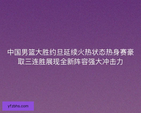 中国男篮大胜约旦延续火热状态热身赛豪取三连胜展现全新阵容强大冲击力