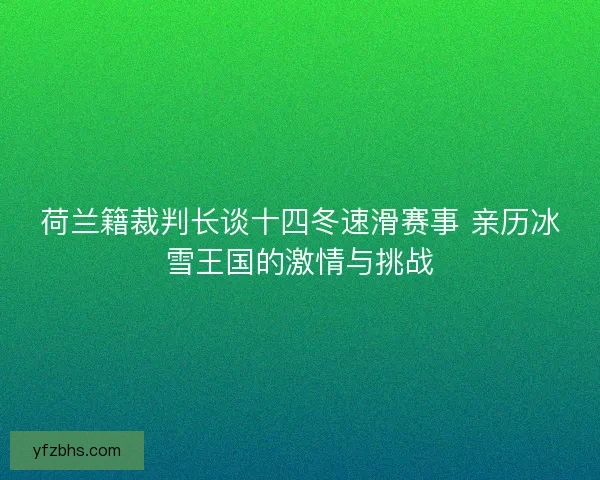 荷兰籍裁判长谈十四冬速滑赛事 亲历冰雪王国的激情与挑战