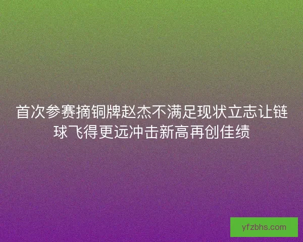 首次参赛摘铜牌赵杰不满足现状立志让链球飞得更远冲击新高再创佳绩