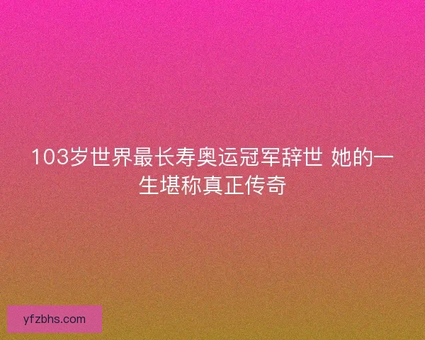103岁世界最长寿奥运冠军辞世 她的一生堪称真正传奇